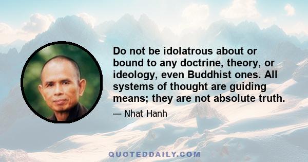 Do not be idolatrous about or bound to any doctrine, theory, or ideology, even Buddhist ones. All systems of thought are guiding means; they are not absolute truth.