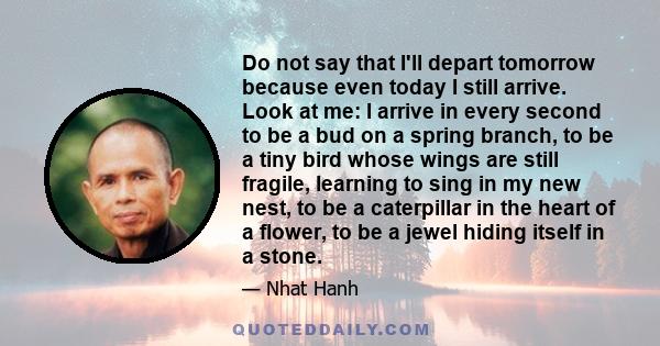 Do not say that I'll depart tomorrow because even today I still arrive. Look at me: I arrive in every second to be a bud on a spring branch, to be a tiny bird whose wings are still fragile, learning to sing in my new