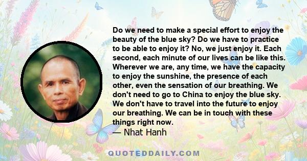 Do we need to make a special effort to enjoy the beauty of the blue sky? Do we have to practice to be able to enjoy it? No, we just enjoy it. Each second, each minute of our lives can be like this. Wherever we are, any