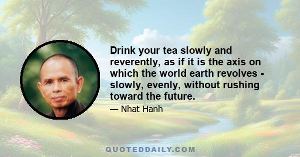 Drink your tea slowly and reverently, as if it is the axis on which the world earth revolves - slowly, evenly, without rushing toward the future.