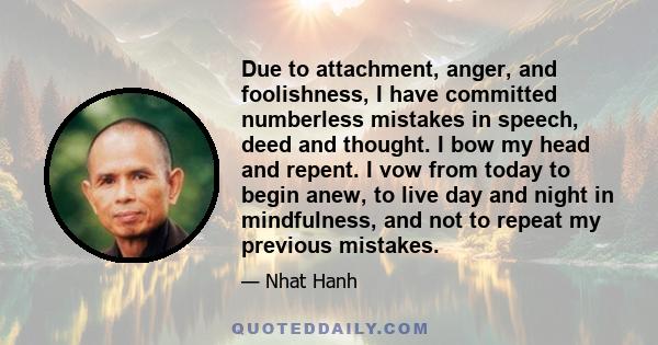 Due to attachment, anger, and foolishness, I have committed numberless mistakes in speech, deed and thought. I bow my head and repent. I vow from today to begin anew, to live day and night in mindfulness, and not to