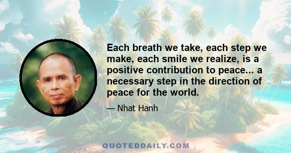 Each breath we take, each step we make, each smile we realize, is a positive contribution to peace... a necessary step in the direction of peace for the world.