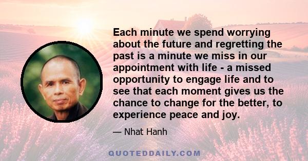 Each minute we spend worrying about the future and regretting the past is a minute we miss in our appointment with life - a missed opportunity to engage life and to see that each moment gives us the chance to change for 