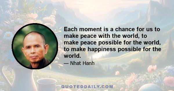 Each moment is a chance for us to make peace with the world, to make peace possible for the world, to make happiness possible for the world.