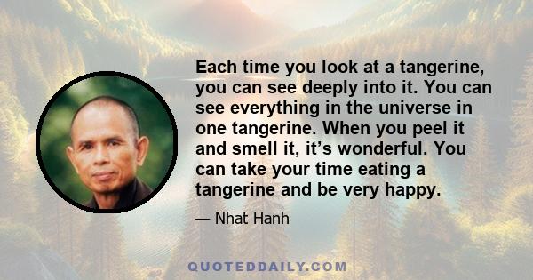 Each time you look at a tangerine, you can see deeply into it. You can see everything in the universe in one tangerine. When you peel it and smell it, it’s wonderful. You can take your time eating a tangerine and be