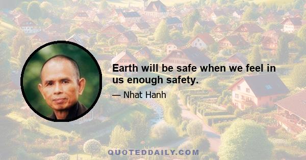 Earth will be safe when we feel in us enough safety.