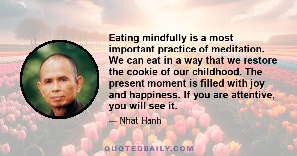 Eating mindfully is a most important practice of meditation. We can eat in a way that we restore the cookie of our childhood. The present moment is filled with joy and happiness. If you are attentive, you will see it.