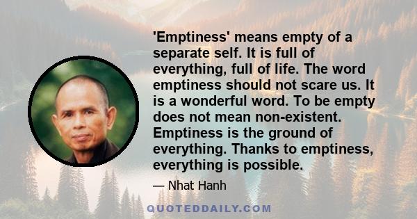 'Emptiness' means empty of a separate self. It is full of everything, full of life. The word emptiness should not scare us. It is a wonderful word. To be empty does not mean non-existent. Emptiness is the ground of