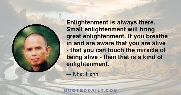 Enlightenment is always there. Small enlightenment will bring great enlightenment. If you breathe in and are aware that you are alive - that you can touch the miracle of being alive - then that is a kind of