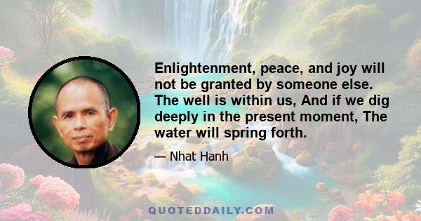 Enlightenment, peace, and joy will not be granted by someone else. The well is within us, And if we dig deeply in the present moment, The water will spring forth.