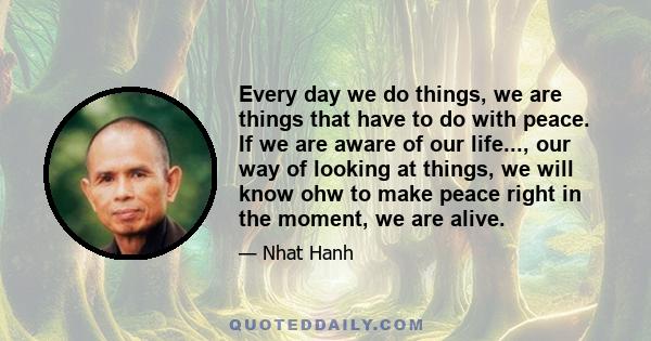 Every day we do things, we are things that have to do with peace. If we are aware of our life..., our way of looking at things, we will know ohw to make peace right in the moment, we are alive.