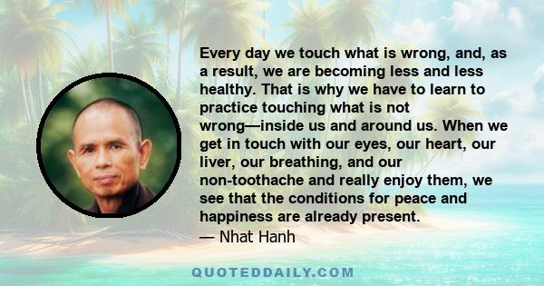 Every day we touch what is wrong, and, as a result, we are becoming less and less healthy. That is why we have to learn to practice touching what is not wrong—inside us and around us. When we get in touch with our eyes, 