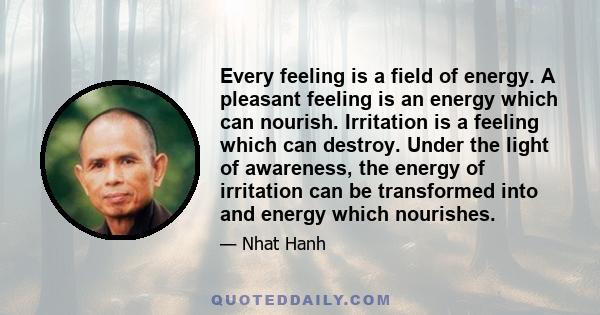 Every feeling is a field of energy. A pleasant feeling is an energy which can nourish. Irritation is a feeling which can destroy. Under the light of awareness, the energy of irritation can be transformed into and energy 