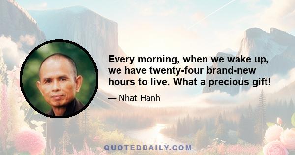 Every morning, when we wake up, we have twenty-four brand-new hours to live. What a precious gift!