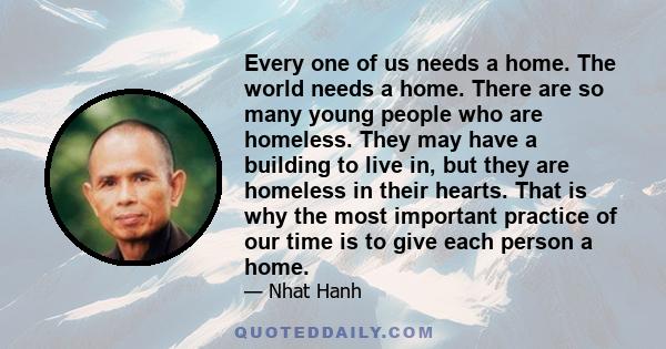 Every one of us needs a home. The world needs a home. There are so many young people who are homeless. They may have a building to live in, but they are homeless in their hearts. That is why the most important practice