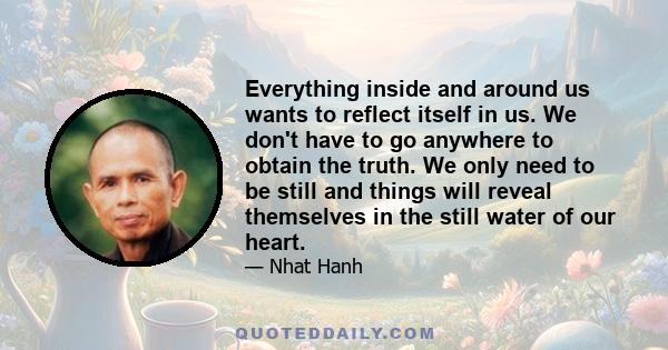 Everything inside and around us wants to reflect itself in us. We don't have to go anywhere to obtain the truth. We only need to be still and things will reveal themselves in the still water of our heart.