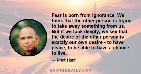 Fear is born from ignorance. We think that the other person is trying to take away something from us. But if we look deeply, we see that the desire of the other person is exactly our own desire - to have peace, to be