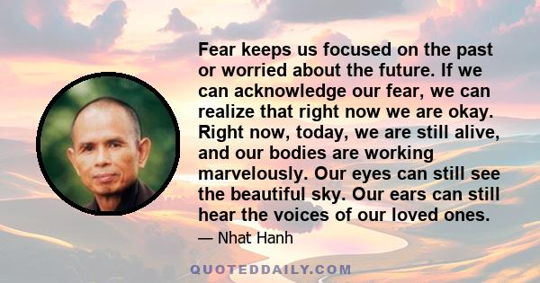 Fear keeps us focused on the past or worried about the future. If we can acknowledge our fear, we can realize that right now we are okay. Right now, today, we are still alive, and our bodies are working marvelously. Our 