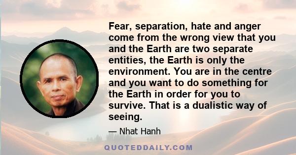 Fear, separation, hate and anger come from the wrong view that you and the Earth are two separate entities, the Earth is only the environment. You are in the centre and you want to do something for the Earth in order