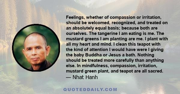 Feelings, whether of compassion or irritation, should be welcomed, recognized, and treated on an absolutely equal basis; because both are ourselves. The tangerine I am eating is me. The mustard greens I am planting are