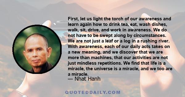 First, let us light the torch of our awareness and learn again how to drink tea, eat, wash dishes, walk, sit, drive, and work in awareness. We do not have to be swept along by circumstances. We are not just a leaf or a