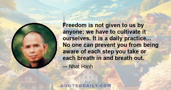 Freedom is not given to us by anyone; we have to cultivate it ourselves. It is a daily practice... No one can prevent you from being aware of each step you take or each breath in and breath out.