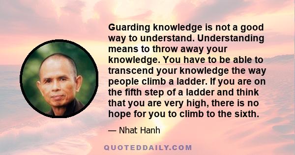 Guarding knowledge is not a good way to understand. Understanding means to throw away your knowledge. You have to be able to transcend your knowledge the way people climb a ladder. If you are on the fifth step of a