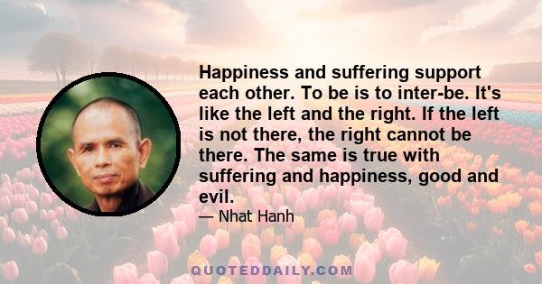 Happiness and suffering support each other. To be is to inter-be. It's like the left and the right. If the left is not there, the right cannot be there. The same is true with suffering and happiness, good and evil.