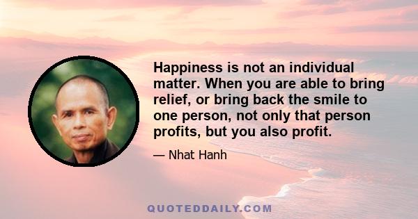 Happiness is not an individual matter. When you are able to bring relief, or bring back the smile to one person, not only that person profits, but you also profit.