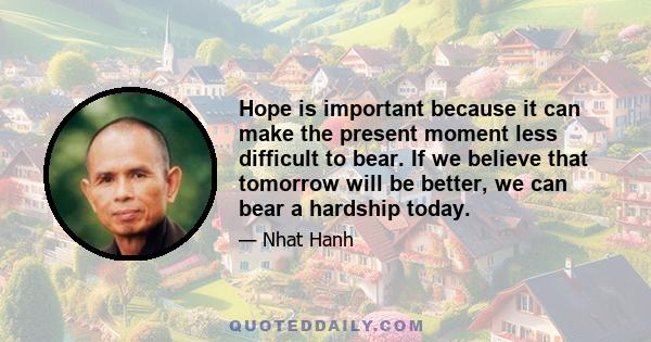 Hope is important because it can make the present moment less difficult to bear. If we believe that tomorrow will be better, we can bear a hardship today.