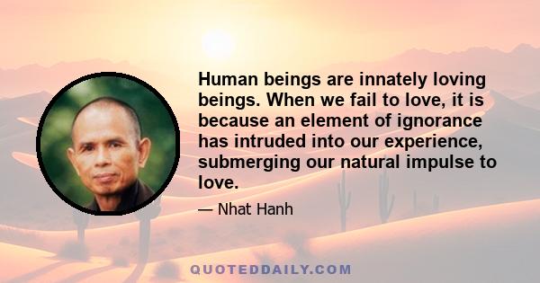 Human beings are innately loving beings. When we fail to love, it is because an element of ignorance has intruded into our experience, submerging our natural impulse to love.