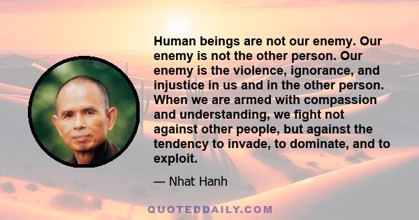 Human beings are not our enemy. Our enemy is not the other person. Our enemy is the violence, ignorance, and injustice in us and in the other person. When we are armed with compassion and understanding, we fight not