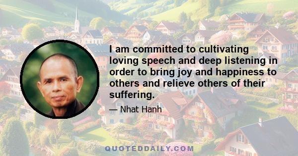 I am committed to cultivating loving speech and deep listening in order to bring joy and happiness to others and relieve others of their suffering.