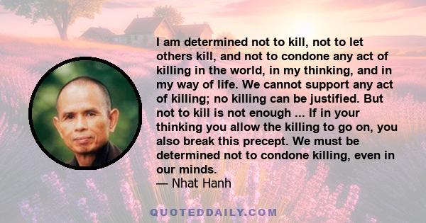 I am determined not to kill, not to let others kill, and not to condone any act of killing in the world, in my thinking, and in my way of life. We cannot support any act of killing; no killing can be justified. But not