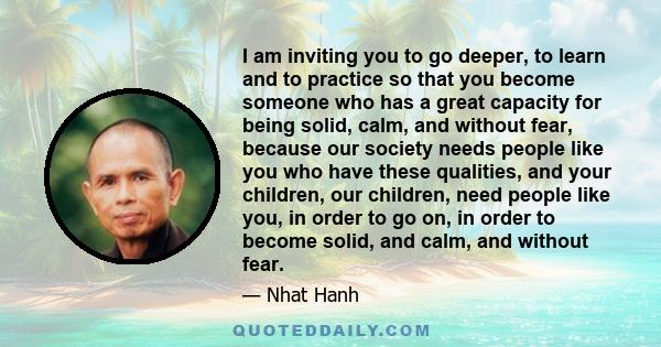 I am inviting you to go deeper, to learn and to practice so that you become someone who has a great capacity for being solid, calm, and without fear, because our society needs people like you who have these qualities,