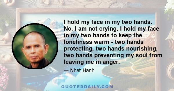 I hold my face in my two hands. No, I am not crying. I hold my face in my two hands to keep the loneliness warm - two hands protecting, two hands nourishing, two hands preventing my soul from leaving me in anger.