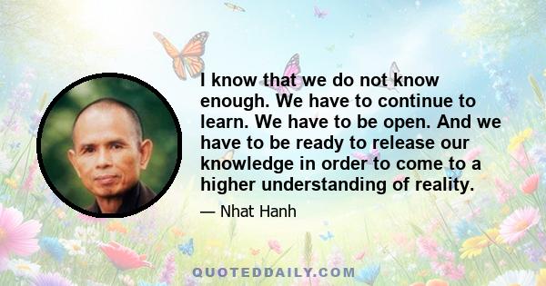 I know that we do not know enough. We have to continue to learn. We have to be open. And we have to be ready to release our knowledge in order to come to a higher understanding of reality.