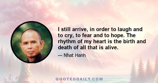 I still arrive, in order to laugh and to cry, to fear and to hope. The rhythm of my heart is the birth and death of all that is alive.