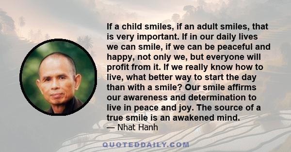 If a child smiles, if an adult smiles, that is very important. If in our daily lives we can smile, if we can be peaceful and happy, not only we, but everyone will profit from it. If we really know how to live, what