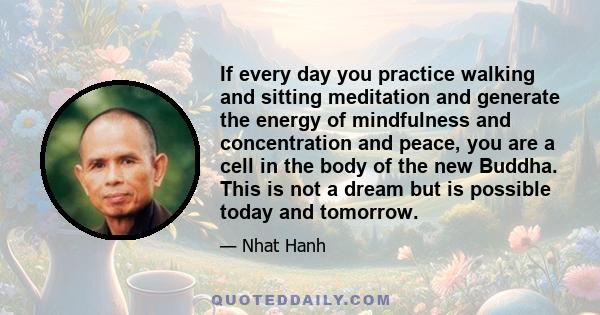 If every day you practice walking and sitting meditation and generate the energy of mindfulness and concentration and peace, you are a cell in the body of the new Buddha. This is not a dream but is possible today and