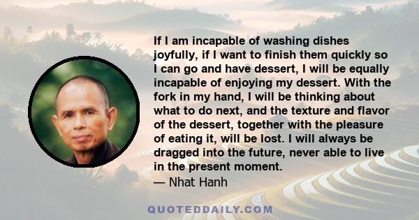 If I am incapable of washing dishes joyfully, if I want to finish them quickly so I can go and have dessert, I will be equally incapable of enjoying my dessert. With the fork in my hand, I will be thinking about what to 