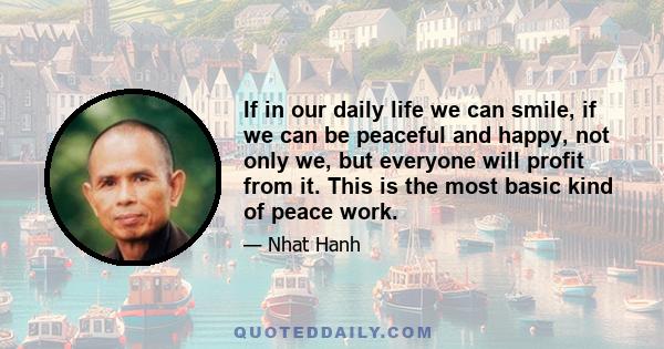 If in our daily life we can smile, if we can be peaceful and happy, not only we, but everyone will profit from it. This is the most basic kind of peace work.