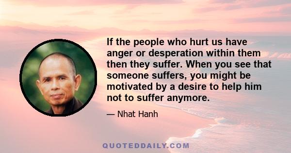 If the people who hurt us have anger or desperation within them then they suffer. When you see that someone suffers, you might be motivated by a desire to help him not to suffer anymore.