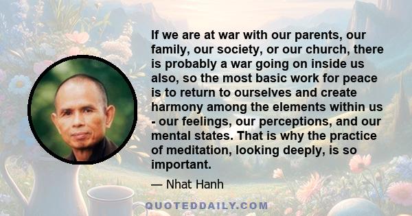 If we are at war with our parents, our family, our society, or our church, there is probably a war going on inside us also, so the most basic work for peace is to return to ourselves and create harmony among the