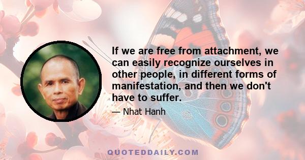 If we are free from attachment, we can easily recognize ourselves in other people, in different forms of manifestation, and then we don't have to suffer.