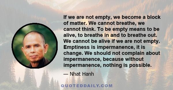 If we are not empty, we become a block of matter. We cannot breathe, we cannot think. To be empty means to be alive, to breathe in and to breathe out. We cannot be alive if we are not empty. Emptiness is impermanence,