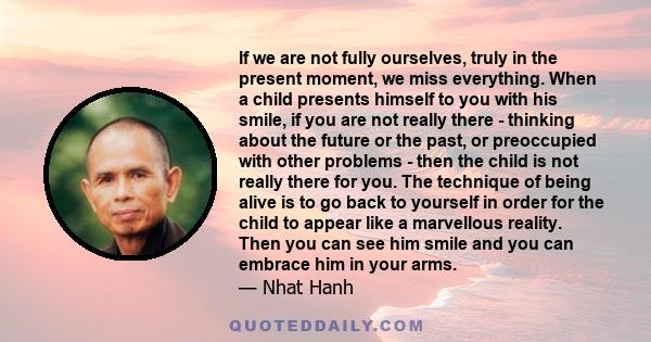 If we are not fully ourselves, truly in the present moment, we miss everything. When a child presents himself to you with his smile, if you are not really there - thinking about the future or the past, or preoccupied