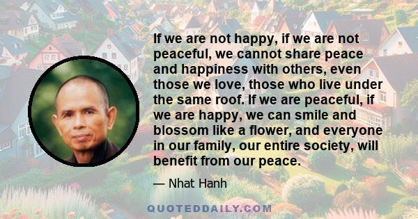 If we are not happy, if we are not peaceful, we cannot share peace and happiness with others, even those we love, those who live under the same roof. If we are peaceful, if we are happy, we can smile and blossom like a