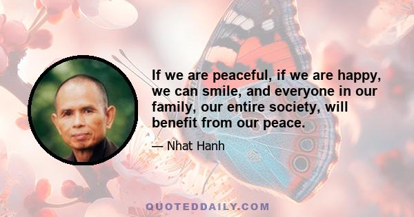 If we are peaceful, if we are happy, we can smile, and everyone in our family, our entire society, will benefit from our peace.