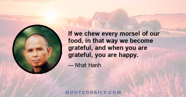 If we chew every morsel of our food, in that way we become grateful, and when you are grateful, you are happy.